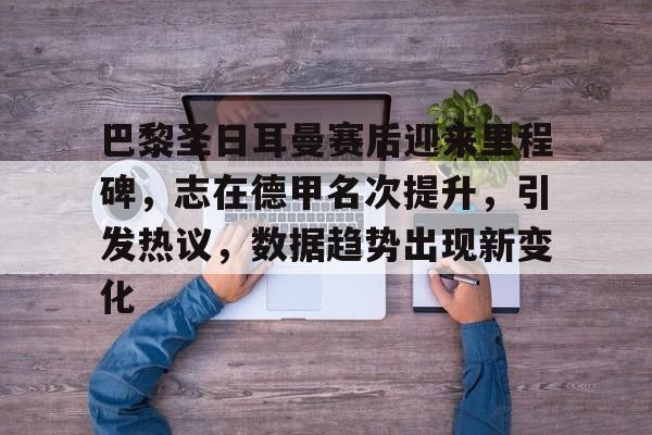 半岛体育官网-巴黎圣日耳曼赛后迎来里程碑，志在德甲名次提升，引发热议，数据趋势出现新变化